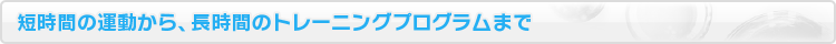 短時間の運動から、長時間のトレーニングプログラムまで